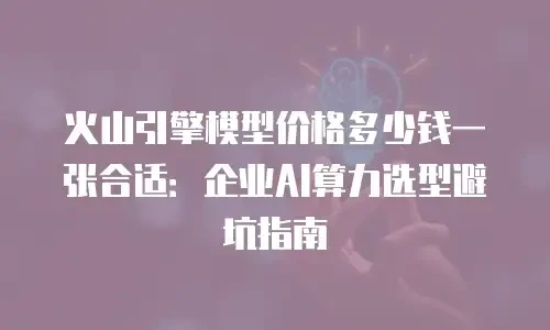 火山引擎模型价格多少钱一张合适：企业AI算力选型避坑指南