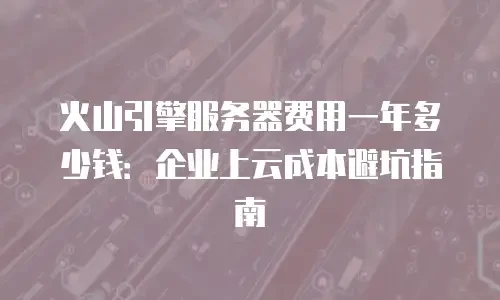 火山引擎服务器费用一年多少钱：企业上云成本避坑指南
