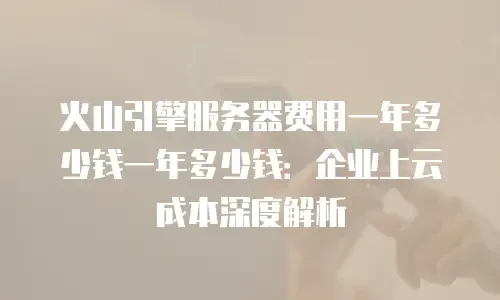 火山引擎服务器费用一年多少钱一年多少钱：企业上云成本深度解析