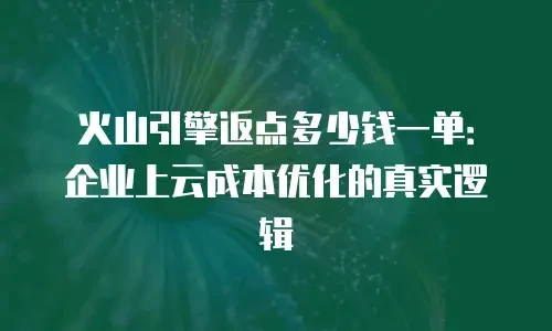 火山引擎返点多少钱一单：企业上云成本优化的真实逻辑