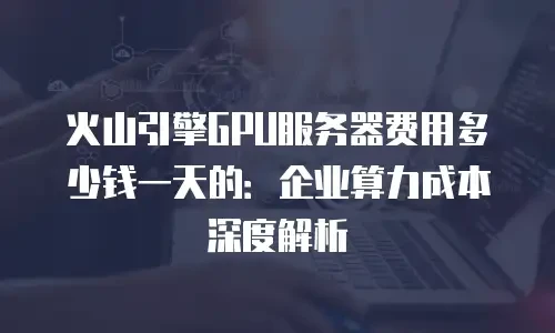 火山引擎GPU服务器费用多少钱一天的：企业算力成本深度解析