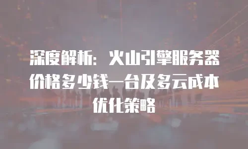 深度解析：火山引擎服务器价格多少钱一台及多云成本优化策略