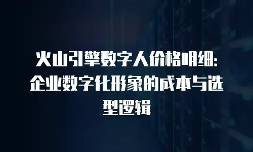 火山引擎数字人价格明细：企业数字化形象的成本与选型逻辑