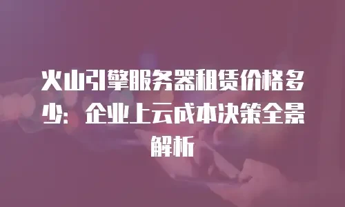 火山引擎服务器租赁价格多少：企业上云成本决策全景解析