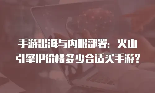手游出海与内服部署：火山引擎IP价格多少合适买手游？
