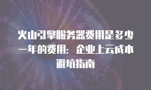 火山引擎服务器费用是多少一年的费用：企业上云成本避坑指南