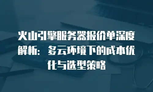 火山引擎服务器报价单深度解析：多云环境下的成本优化与选型策略