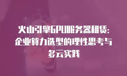 火山引擎GPU服务器租赁：企业算力选型的理性思考与多云实践