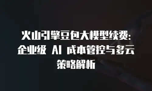 火山引擎豆包大模型续费：企业级 AI 成本管控与多云策略解析