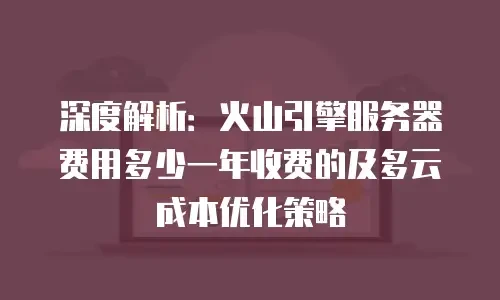 深度解析：火山引擎服务器费用多少一年收费的及多云成本优化策略