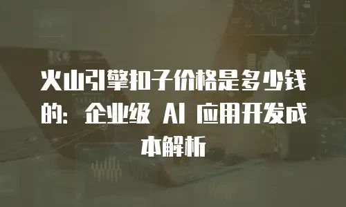 火山引擎扣子价格是多少钱的：企业级 AI 应用开发成本解析
