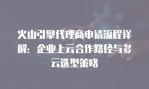 火山引擎代理商申请流程详解：企业上云合作路径与多云选型策略