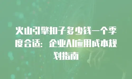 火山引擎扣子多少钱一个季度合适：企业AI应用成本规划指南