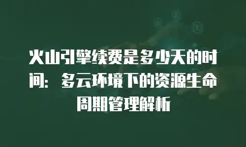 火山引擎续费是多少天的时间：多云环境下的资源生命周期管理解析