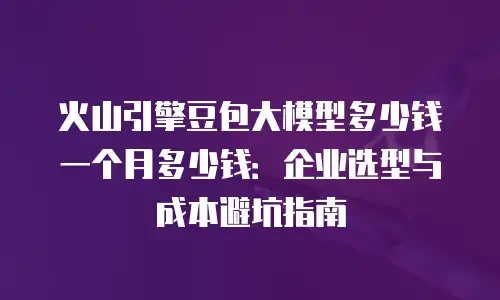 火山引擎豆包大模型多少钱一个月多少钱：企业选型与成本避坑指南