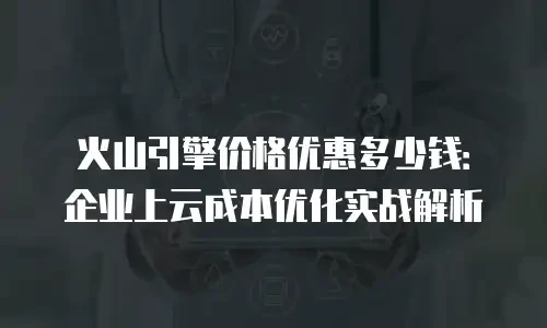火山引擎价格优惠多少钱：企业上云成本优化实战解析