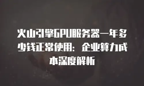 火山引擎GPU服务器一年多少钱正常使用：企业算力成本深度解析
