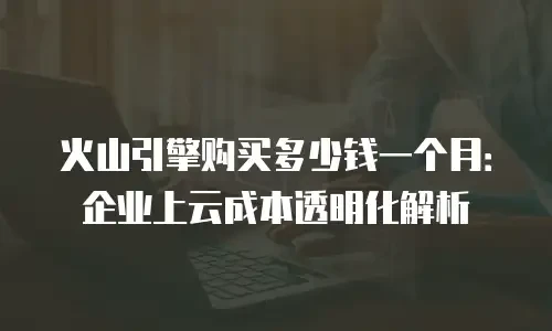 火山引擎购买多少钱一个月：企业上云成本透明化解析