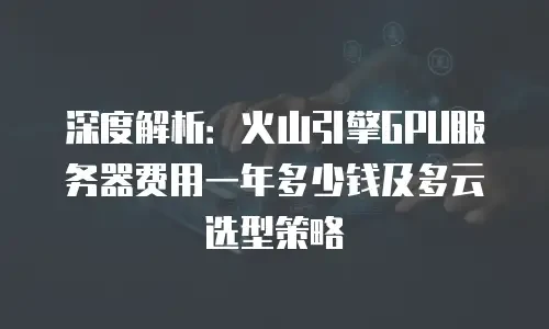 深度解析：火山引擎GPU服务器费用一年多少钱及多云选型策略