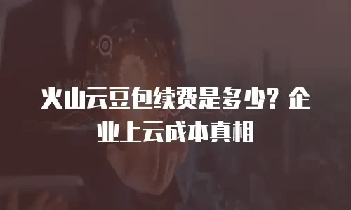 火山云豆包续费是多少？企业上云成本真相