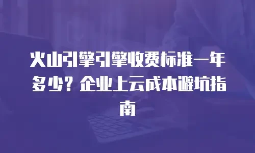 火山引擎引擎收费标准一年多少？企业上云成本避坑指南