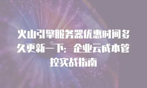 火山引擎服务器优惠时间多久更新一下：企业云成本管控实战指南