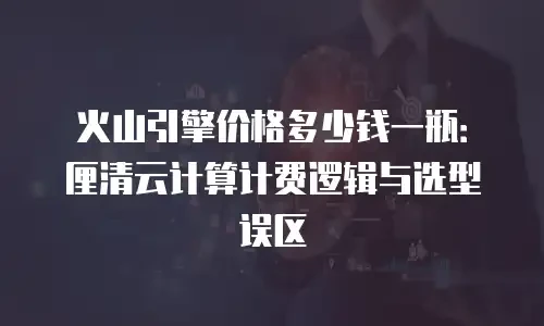 火山引擎价格多少钱一瓶：厘清云计算计费逻辑与选型误区