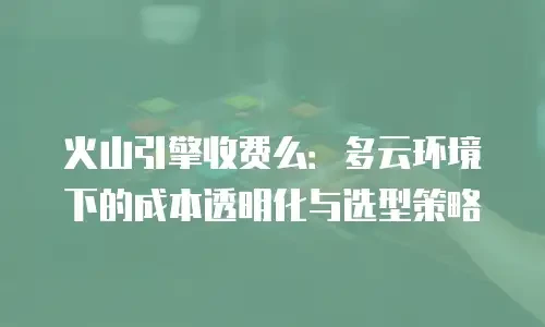 火山引擎收费么：多云环境下的成本透明化与选型策略