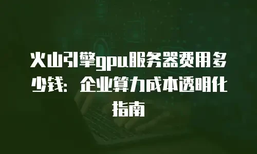 火山引擎gpu服务器费用多少钱：企业算力成本透明化指南