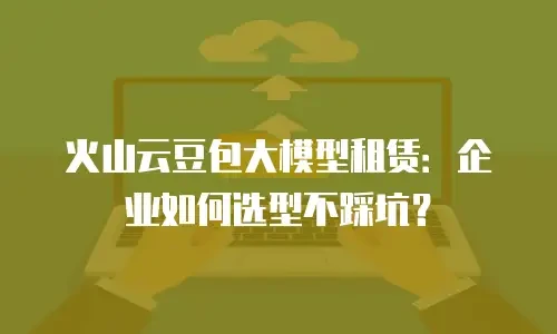 火山云豆包大模型租赁：企业如何选型不踩坑？