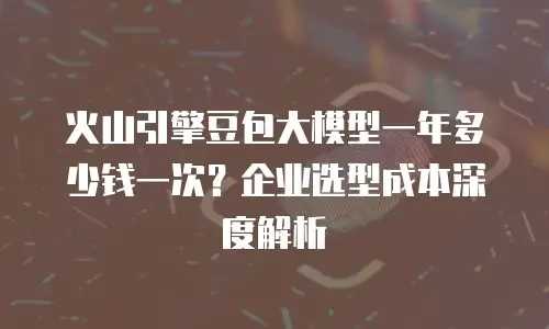 火山引擎豆包大模型一年多少钱一次？企业选型成本深度解析
