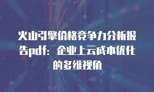 火山引擎价格竞争力分析报告pdf：企业上云成本优化的多维视角