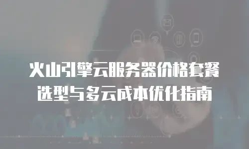 火山引擎云服务器价格套餐选型与多云成本优化指南