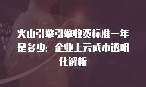 火山引擎引擎收费标准一年是多少：企业上云成本透明化解析
