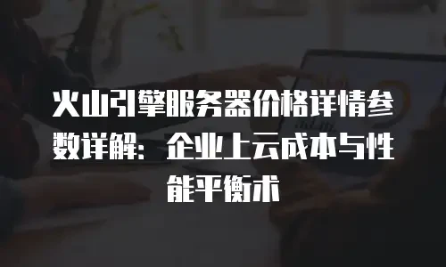 火山引擎服务器价格详情参数详解：企业上云成本与性能平衡术