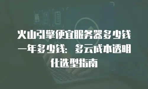 火山引擎便宜服务器多少钱一年多少钱：多云成本透明化选型指南