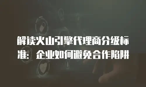 解读火山引擎代理商分级标准：企业如何避免合作陷阱
