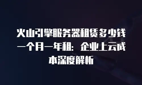火山引擎服务器租赁多少钱一个月一年租：企业上云成本深度解析