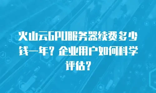 火山云GPU服务器续费多少钱一年？企业用户如何科学评估？