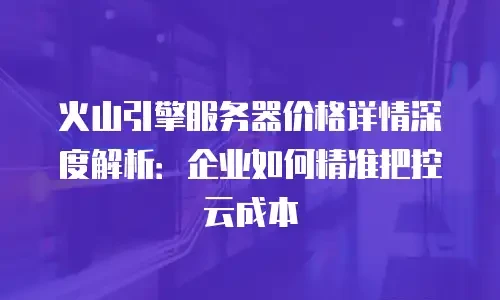 火山引擎服务器价格详情深度解析：企业如何精准把控云成本