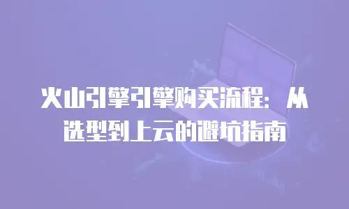 火山引擎引擎购买流程：从选型到上云的避坑指南