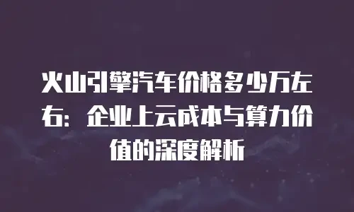 火山引擎汽车价格多少万左右：企业上云成本与算力价值的深度解析