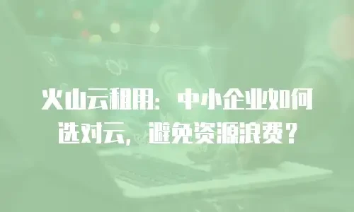 火山云租用：中小企业如何选对云，避免资源浪费？