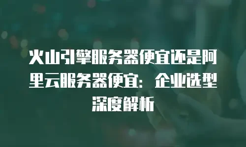 火山引擎服务器便宜还是阿里云服务器便宜：企业选型深度解析