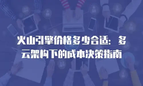 火山引擎价格多少合适：多云架构下的成本决策指南