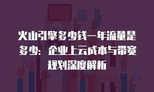 火山引擎多少钱一年流量是多少：企业上云成本与带宽规划深度解析