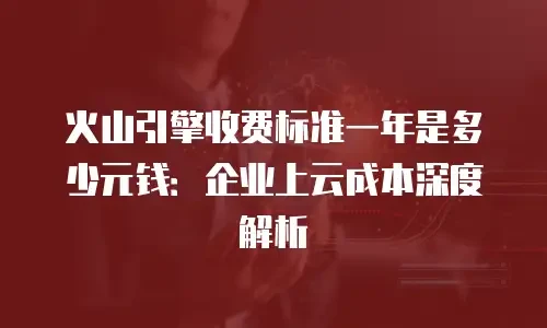 火山引擎收费标准一年是多少元钱：企业上云成本深度解析