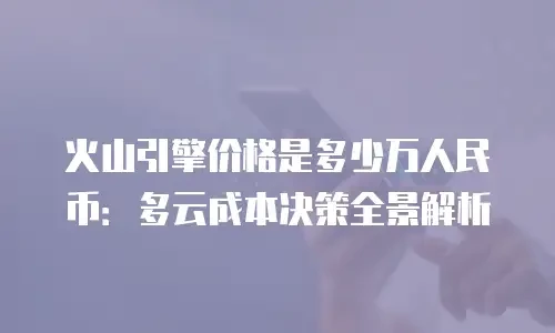 火山引擎价格是多少万人民币：多云成本决策全景解析