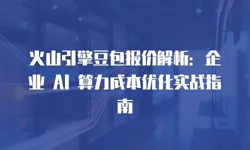 火山引擎豆包报价解析：企业 AI 算力成本优化实战指南