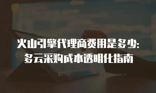 火山引擎代理商费用是多少：多云采购成本透明化指南